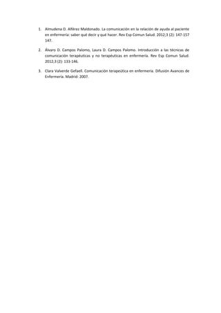 1. Almudena D. Alférez Maldonado. La comunicación en la relación de ayuda al paciente
en enfermería: saber qué decir y qué hacer. Rev Esp Comun Salud. 2012;3 (2): 147-157
147.
2. Álvaro D. Campos Palomo, Laura D. Campos Palomo. Introducción a las técnicas de
comunicación terapéuticas y no terapéuticas en enfermería. Rev Esp Comun Salud.
2012;3 (2): 133-146.
3. Clara Valverde Gefaell. Comunicación terapeútica en enfermería. Difusión Avances de
Enfermería. Madrid: 2007.
 