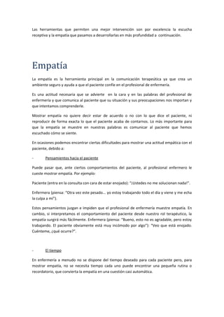 Las herramientas que permiten una mejor intervención son por excelencia la escucha
receptiva y la empatía que pasamos a desarrollarlas en más profundidad a continuación.
Empatía
La empatía es la herramienta principal en la comunicación terapeútica ya que crea un
ambiente seguro y ayuda a que el paciente confíe en el profesional de enfermería.
Es una actitud necesaria que se advierte en la cara y en las palabras del profesional de
enfermería y que comunica al paciente que su situación y sus preocupaciones nos importan y
que intentamos comprenderle.
Mostrar empatía no quiere decir estar de acuerdo o no con lo que dice el paciente, ni
reproducir de forma exacta lo que el paciente acaba de contarnos. Lo más importante para
que la empatía se muestre en nuestras palabras es comunicar al paciente que hemos
escuchado cómo se siente.
En ocasiones podemos encontrar ciertas dificultades para mostrar una actitud empática con el
paciente, debido a:
- Pensamientos hacia el paciente
Puede pasar que, ante ciertos comportamientos del paciente, al profesional enfermero le
cueste mostrar empatía. Por ejemplo:
Paciente (entra en la consulta con cara de estar enojado): “¡Ustedes no me solucionan nada!”.
Enfermera (piensa: “Otra vez este pesado... yo estoy trabajando todo el día y viene y me echa
la culpa a mí”).
Estos pensamientos juzgan e impiden que el profesional de enfermería muestre empatía. En
cambio, si interpretamos el comportamiento del paciente desde nuestro rol terapéutico, la
empatía surgirá más fácilmente. Enfermera (piensa: “Bueno, esto no es agradable, pero estoy
trabajando. El paciente obviamente está muy incómodo por algo”): “Veo que está enojado.
Cuénteme, ¿qué ocurre?”.
- El tiempo
En enfermería a menudo no se dispone del tiempo deseado para cada paciente pero, para
mostrar empatía, no se necesita tiempo cada uno puede encontrar una pequeña rutina o
recordatorio, que convierta la empatía en una cuestión casi automática.
 