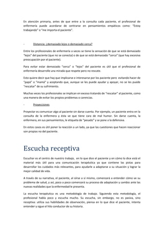 En atención primaria, antes de que entre a la consulta cada paciente, el profesional de
enfermería puede acordarse de centrarse en pensamientos empáticos como: “Estoy
trabajando” o “me importa el paciente”.
- Distancia: ¿demasiado lejos o demasiado cerca?
Entre los profesionales de enfermería a veces se tiene la sensación de que se está demasiado
“lejos” del paciente (que no se conecta) o de que se está demasiado “cerca” (que hay excesiva
preocupación por el paciente).
Para evitar estar demasiado “cerca” o “lejos” del paciente es útil que el profesional de
enfermería desarrolle una mirada que respete pero no rescate.
Esto quiere decir que hay que implicarse e interesarse por los paciente pero evitando hacer de
“papá” o “mamá” y aceptando que, aunque se les puede ayudar y apoyar, no se les puede
“rescatar” de su sufrimiento.
Muchas veces los profesionales se implican en exceso tratando de “rescatar” al paciente, como
una manera de evitar los propios problemas o carencias.
- Proyecciones
Proyectar es comunicar algo al paciente sin darse cuenta. Por ejemplo, un paciente entra en la
consulta de la enfermera y ésta ve que tiene cara de mal humor. Sin darse cuenta, la
enfermera, en sus pensamientos, le etiqueta de “pesado” y se pone a la defensiva.
En estos casos es útil poner la reacción a un lado, ya que las cuestiones que hacen reaccionar
son propias no del paciente.
Escucha receptiva
Escuchar es el centro de nuestro trabajo, en lo que dice el paciente y en cómo lo dice está el
material más útil para una comunicación terapéutica ya que contiene las pistas para
desarrollar los cuidados más relevantes, para ayudarle a adaptarse a su situación y lograr la
mejor calidad de vida.
A través de su narrativa, el paciente, al oírse a sí mismo, comenzará a entender cómo ve su
problema de salud, y así, poco a poco comenzará su proceso de adaptación y cambio ante las
nuevas realidades que la enfermedad le presenta.
La escucha terapéutica es una metodología de trabajo. Siguiendo esta metodología, el
profesional habla poco y escucha mucho. Su escucha, sin embargo, no es pasiva, sino
receptiva: utiliza sus habilidades de observación, piensa en lo que dice el paciente, intenta
entender y sigue el hilo conductor de su historia.
 
