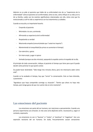 Además no se pide al paciente que hable de su enfermedad sino de su “experiencia de la
enfermedad” cómo el paciente ve la enfermedad, cómo la vive, cómo influye en su vida y en la
de su familia, cuáles son los eventos significativos relacionados con ella, cómo cree que ha
evolucionado y cuál ha sido su experiencia con los tratamientos y cuidados.
Cuando se escucha, es importante hacerlo:
- Creyendo al paciente
- Mirándole a la cara, asintiendo
- Afirmando su experiencia de la enfermedad
- Respetando su verdad
- Mostrando empatía (comunicándole que “usted me importa”)
- Manteniendo la tranquilidad (las prisas no aumentan el tiempo)
- Con atención y ganas
- Sin interrumpir, juzgar ni opinar
- Sentado (aunque sea dos minutos), apoyando la espalda contra el respaldo de la silla.
Al principio de toda conversación, indique al paciente el tiempo que tiene para que él pueda
decidir cómo priorizar lo que quiere contar.
Se puede hacer diciéndole: “Sólo tengo tres minutos ahora, pero me interesaría saber cómo
está”.
Cuando se ha acabado el tiempo, hay que “cerrar” la conversación. Esto se hace diciendo,
suavemente:
“Agradezco que haya compartido conmigo su situación”. “Siento que ahora no haya más
tiempo, pero tengo ganas de que me cuente más en otro momento”.
Las emociones del paciente
Las emociones son parte del ser humano, son reacciones a pensamientos. Cuando una
persona experimenta una emoción, lo más sano sería dejársela sentir, reconocerla y, según el
contexto, expresarla.
Las emociones no son ni “buenas” ni “malas”, ni “positivas” ni “negativas”. Son una
expresión necesaria del ser humano. Sin duda, frecuentemente causan sensaciones
 