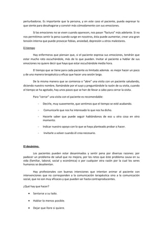 perturbadoras. Es importante que la persona, y en este caso el paciente, pueda expresar lo
que siente para desahogarse y convivir más cómodamente con sus emociones.
Si las emociones no se viven cuando aparecen, nos pasan “factura” más adelante. Si no
nos permitimos sentir la pena cuando surge en nosotros, ésta puede aumentar, crear una gran
tensión interna que puede provocar fobias, ansiedad, depresión u otros malestares.
El tiempo
Hay enfermeras que piensan que, si el paciente expresa sus emociones, tendrán que
estar mucho rato escuchándole, más de lo que pueden. Invitar al paciente a hablar de sus
emociones no quiere decir que haya que estar escuchándole media hora.
El tiempo que se tiene para cada paciente es limitado además es mejor hacer un poco
y de una manera terapéutica y eficaz que hacer una sesión larga.
De la misma manera que se comienza o “abre” una visita con un paciente saludando,
diciendo nuestro nombre, llamándole por el suyo y preguntándole la razón de su visita, cuando
el tiempo se ha agotado, hay unos pasos que se han de llevar a cabo para cerrar la visita.
Para “cerrar” una visita con el paciente es recomendable:
- Decirle, muy suavemente, que sentimos que el tiempo se esté acabando.
- Comunicarle que nos ha interesado lo que nos ha dicho.
- Hacerle saber que puede seguir hablándonos de eso u otra cosa en otro
momento.
- Indicar nuestro apoyo con lo que se haya planteado probar o hacer.
- Invitarle a volver cuando él crea necesario.
El desánimo.
Los pacientes pueden estar desanimados y sentir pena por diversas razones: por
padecer un problema de salud que no mejora, por los retos que éste problema causa en su
vida (familiar, laboral, social y económica) o por cualquier otra razón por la cual los seres
humanos se desalientan.
Hay profesionales con buenas intenciones que intentan animar al paciente con
intervenciones que no corresponden a la comunicación terapéutica sino a la comunicación
social, que no son muy eficaces y que pueden ser hasta contraproducentes.
¿Qué hay que hacer?
• Sentarse a su lado.
• Hablar lo menos posible.
• Dejar que llore si quiere.
 