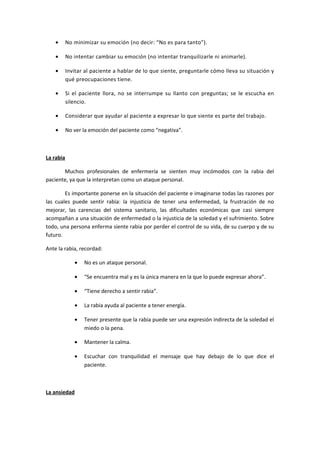 • No minimizar su emoción (no decir: “No es para tanto”).
• No intentar cambiar su emoción (no intentar tranquilizarle ni animarle).
• Invitar al paciente a hablar de lo que siente, preguntarle cómo lleva su situación y
qué preocupaciones tiene.
• Si el paciente llora, no se interrumpe su llanto con preguntas; se le escucha en
silencio.
• Considerar que ayudar al paciente a expresar lo que siente es parte del trabajo.
• No ver la emoción del paciente como “negativa”.
La rabia
Muchos profesionales de enfermería se sienten muy incómodos con la rabia del
paciente, ya que la interpretan como un ataque personal.
Es importante ponerse en la situación del paciente e imaginarse todas las razones por
las cuales puede sentir rabia: la injusticia de tener una enfermedad, la frustración de no
mejorar, las carencias del sistema sanitario, las dificultades económicas que casi siempre
acompañan a una situación de enfermedad o la injusticia de la soledad y el sufrimiento. Sobre
todo, una persona enferma siente rabia por perder el control de su vida, de su cuerpo y de su
futuro.
Ante la rabia, recordad:
• No es un ataque personal.
• “Se encuentra mal y es la única manera en la que lo puede expresar ahora”.
• “Tiene derecho a sentir rabia”.
• La rabia ayuda al paciente a tener energía.
• Tener presente que la rabia puede ser una expresión indirecta de la soledad el
miedo o la pena.
• Mantener la calma.
• Escuchar con tranquilidad el mensaje que hay debajo de lo que dice el
paciente.
La ansiedad
 