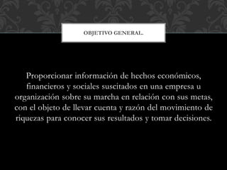 Proporcionar información de hechos económicos,
financieros y sociales suscitados en una empresa u
organización sobre su marcha en relación con sus metas,
con el objeto de llevar cuenta y razón del movimiento de
riquezas para conocer sus resultados y tomar decisiones.
OBJETIVO GENERAL.
 