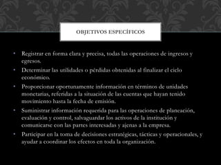• Registrar en forma clara y precisa, todas las operaciones de ingresos y
egresos.
• Determinar las utilidades o pérdidas obtenidas al finalizar el ciclo
económico.
• Proporcionar oportunamente información en términos de unidades
monetarias, referidas a la situación de las cuentas que hayan tenido
movimiento hasta la fecha de emisión.
• Suministrar información requerida para las operaciones de planeación,
evaluación y control, salvaguardar los activos de la institución y
comunicarse con las partes interesadas y ajenas a la empresa.
• Participar en la toma de decisiones estratégicas, tácticas y operacionales, y
ayudar a coordinar los efectos en toda la organización.
OBJETIVOS ESPECÍFICOS
 