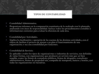 • Contabilidad Administrativa.
• Proporciona informes en la comparación cuantitativa de lo realizado con lo planeado,
analizando con áreas de responsabilidad. Incluye todos los procedimientos contables e
informaciones existentes para evaluar la eficiencia de cada área.
• Contabilidad por Actividades.
• Implica la clasificación y operación de las cuentas de las distintas actividades, con el
objeto de facilitar el proceso de ajustar a un plan el funcionamiento de una
organización; o sea una contabilidad por funciones.
• Contabilidad de Servicio.
• Es aplicable a todos los tipos de organizaciones o industrias de servicios, son definidas
de varias formas, son organizaciones que producen un servicio más que un bien
tangible, como: las firmas de contadores públicos, firmas de abogados, consultores
administrativos, firmas de propiedad raíz, compañía de transporte, bancos y hoteles, casi
todas las organizaciones no lucrativas.
TIPOS DE CONTABILIDAD
 