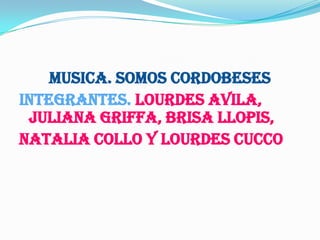 MUSICA. SOMOS CORDOBESES
INTEGRANTES. LOURDES AVILA,
 JULIANA GRIFFA, BRISA LLOPIS,
NATALIA COLLO Y LOURDES CUCCO
 