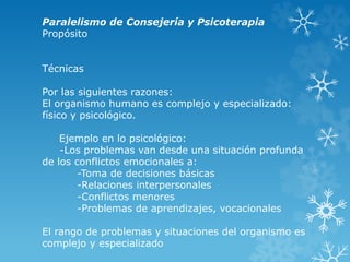 Paralelismo de Consejería y Psicoterapia
Propósito
Técnicas
Por las siguientes razones:
El organismo humano es complejo y especializado:
físico y psicológico.
Ejemplo en lo psicológico:
-Los problemas van desde una situación profunda
de los conflictos emocionales a:
-Toma de decisiones básicas
-Relaciones interpersonales
-Conflictos menores
-Problemas de aprendizajes, vocacionales
El rango de problemas y situaciones del organismo es
complejo y especializado
 