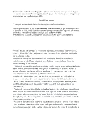 determinar las probabilidades de que las hipótesis o conclusiones a las que se han llegado
son ciertas. En este sentido se categorizarán en bajas, medias o nulas, para así categorizar y
aproximarse a una conclusión más fiable.
Principio de certeza
"La sangre encontrada en el martillo corresponde con la de la víctima".
El principio de certeza es, de los principios de la criminalística, el que más se aproxima a
la realidad, es decir, son evidencias que nada tienen que tener con las hipótesis. De manera
contrastada y haciendo uso de la tecnología o de las herramientas
criminalísticas adecuadas, se da certeza a algunos aspectos que rodean al crimen.
Principio de uso: Este principio se refiere a los agentes vulnerantes de orden mecánico,
químico, físico o biológico, de diversidad física y estructural, los cuales fueron utilizados
por el autor del hecho.
•Principio de producción: Hace referencia a la producción de indicios o evidencias
materiales de variedad física, estructural o morfológica, representado así elementos
identificadores y reconstructores.
•Principio de intercambio: Aquel intercambio de indicios entre el autor, la víctima y el lugar
de los hechos, o únicamente entre autor y lugar de los hechos; de la misma manera el
agente vulnerante que ha sido utilizado, aquel que lo toca, manipula o acciona, y las
superficies estructuras o regiones que han sido afectadas.
•Principio de correspondencia de características: Hace referencia a la realización de
estudios comparativos (micro/macro), de la misma manera al análisis con instrumental
científico de los elementos problema y los elementos testigo, para así poder llegar a la
identificación del agente de producción y poder conocer la correspondencia de sus
características.
•Principio de reconstrucción: Al haber realizado el análisis y los estudios correspondientes
de los indicios o evidencias materiales tanto en el lugar del hecho como en el laboratorio,
se procederá a la reconstrucción o recreación de orden criminalístico con explicaciones
descriptivas y demostraciones gráficas de las conductas, maniobras y dinámicas realizadas
en el hecho que se investiga.
•Principio de probabilidad: al obtener el resultado de los estudios y análisis de los indicios
con operaciones materiales e intelectuales, serán proporcionadas las bases científicas y
elementos de juicio, para poder explicar y demostrar con un alto rango de probabilidad la
 