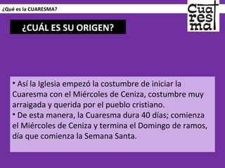 ¿Qué es la CUARESMA? Así la Iglesia empezó la costumbre de iniciar la Cuaresma con el Miércoles de Ceniza, costumbre muy arraigada y querida por el pueblo cristiano.  De esta manera, la Cuaresma dura 40 días; comienza el Miércoles de Ceniza y termina el Domingo de ramos, día que comienza la Semana Santa. ¿CUÁL ES SU ORIGEN? 