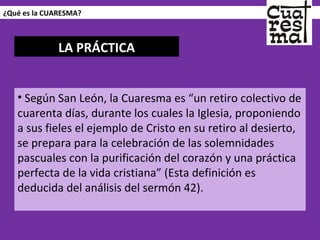 ¿Qué es la CUARESMA? Según San León, la Cuaresma es “un retiro colectivo de cuarenta días, durante los cuales la Iglesia, proponiendo a sus fieles el ejemplo de Cristo en su retiro al desierto, se prepara para la celebración de las solemnidades pascuales con la purificación del corazón y una práctica perfecta de la vida cristiana” (Esta definición es deducida del análisis del sermón 42). LA PRÁCTICA 