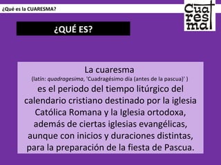 ¿Qué es la CUARESMA? La cuaresma  (latín:  quadragesima , 'Cuadragésimo día (antes de la pascua)' )  es el periodo del tiempo litúrgico del calendario cristiano destinado por la iglesia Católica Romana y la Iglesia ortodoxa, además de ciertas iglesias evangélicas, aunque con inicios y duraciones distintas, para la preparación de la fiesta de Pascua. ¿QUÉ ES? 