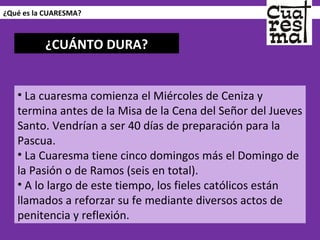 ¿Qué es la CUARESMA? La cuaresma comienza el Miércoles de Ceniza y termina antes de la Misa de la Cena del Señor del Jueves Santo. Vendrían a ser 40 días de preparación para la Pascua.  La Cuaresma tiene cinco domingos más el Domingo de la Pasión o de Ramos (seis en total). A lo largo de este tiempo, los fieles católicos están llamados a reforzar su fe mediante diversos actos de penitencia y reflexión. ¿CUÁNTO DURA? 
