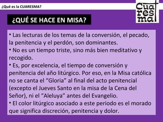 ¿Qué es la CUARESMA? Las lecturas de los temas de la conversión, el pecado, la penitencia y el perdón, son dominantes.  No es un tiempo triste, sino más bien meditativo y recogido.  Es, por excelencia, el tiempo de conversión y penitencia del año litúrgico. Por eso, en la Misa católica no se canta el “Gloria” al final del acto penitencial (excepto el Jueves Santo en la misa de la Cena del Señor), ni el “Aleluya” antes del Evangelio.  El color litúrgico asociado a este periodo es el morado que significa discreción, penitencia y dolor. ¿QUÉ SE HACE EN MISA? 