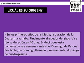 ¿Qué es la CUARESMA? En los primeros años de la Iglesia, la duración de la Cuaresma variaba. Finalmente alrededor del siglo IV se fijó su duración en 40 días. Es decir, que ésta comenzaba seis semanas antes del Domingo de Pascua. Por tanto, un domingo llamado, precisamente, domingo de cuadragésima.....  ¿CUÁL ES SU ORIGEN? 