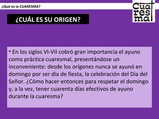 ¿Qué es la CUARESMA? En los siglos VI-VII cobró gran importancia el ayuno como práctica cuaresmal, presentándose un inconveniente: desde los orígenes nunca se ayunó en domingo por ser día de fiesta, la celebración del Día del Señor. ¿Cómo hacer entonces para respetar el domingo y, a la vez, tener cuarenta días efectivos de ayuno durante la cuaresma? ¿CUÁL ES SU ORIGEN? 
