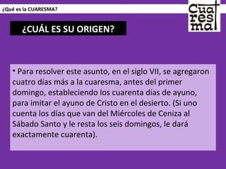 ¿Qué es la CUARESMA? Para resolver este asunto, en el siglo VII, se agregaron cuatro días más a la cuaresma, antes del primer domingo, estableciendo los cuarenta días de ayuno, para imitar el ayuno de Cristo en el desierto. (Si uno cuenta los días que van del Miércoles de Ceniza al Sábado Santo y le resta los seis domingos, le dará exactamente cuarenta). ¿CUÁL ES SU ORIGEN? 