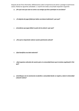Después de leer ficha informativa. Reflexionamos sobre la importancia de valorar y proteger el patrimonio
cultura. Realiza las siguientes actividades: 1. A partir de lo leído y escuchado responde lo siguiente:
a. ¿Por qué crees que Juan no conto a sus amigos que iba a participar en una danza?
b. ¿Tú dejarías de jugar fútbol por bailar una danza tradicional?, ¿por qué?
c. ¿Consideras que jugar fútbol es parte de la cultura?, ¿por qué?
d. ¿Por qué es importante valorar nuestro patrimonio cultural?
e. ¿Qué beneficios nos dará valorarlo?
f. ¿Qué aspectos culturales de nuestro país o tu comunidad hacen que te sientas orgullosa/o? ¿Por
qué?
g. ¿Contribuyes con la convivencia en familia o comunidad donde se respete y valore la diversidad
cultural? ¿Cómo?
 