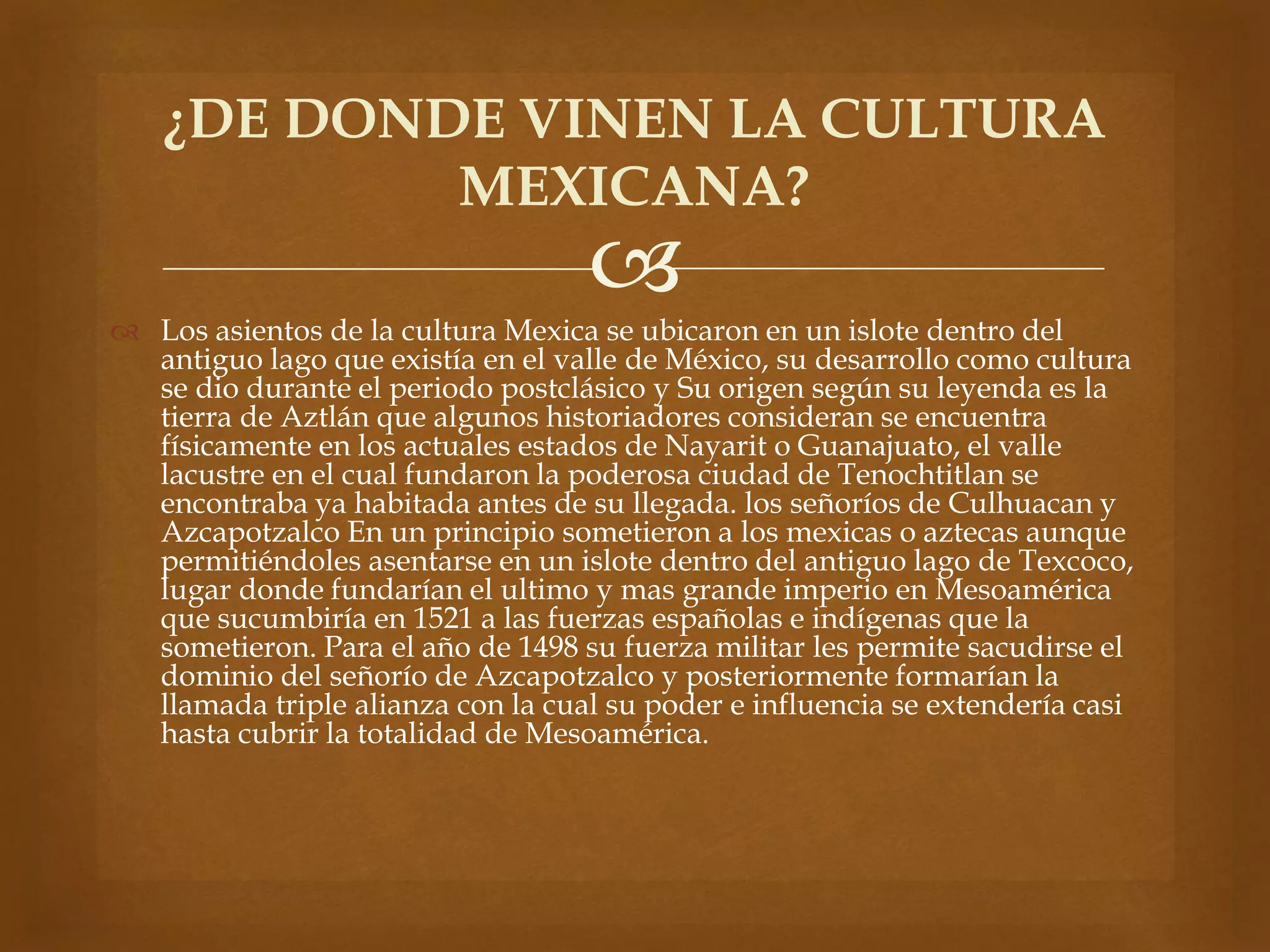 ¿DE DONDE VINEN LA CULTURA 
MEXICANA? 
 
 Los asientos de la cultura Mexica se ubicaron en un islote dentro del 
antiguo lago que existía en el valle de México, su desarrollo como cultura 
se dio durante el periodo postclásico y Su origen según su leyenda es la 
tierra de Aztlán que algunos historiadores consideran se encuentra 
físicamente en los actuales estados de Nayarit o Guanajuato, el valle 
lacustre en el cual fundaron la poderosa ciudad de Tenochtitlan se 
encontraba ya habitada antes de su llegada. los señoríos de Culhuacan y 
Azcapotzalco En un principio sometieron a los mexicas o aztecas aunque 
permitiéndoles asentarse en un islote dentro del antiguo lago de Texcoco, 
lugar donde fundarían el ultimo y mas grande imperio en Mesoamérica 
que sucumbiría en 1521 a las fuerzas españolas e indígenas que la 
sometieron. Para el año de 1498 su fuerza militar les permite sacudirse el 
dominio del señorío de Azcapotzalco y posteriormente formarían la 
llamada triple alianza con la cual su poder e influencia se extendería casi 
hasta cubrir la totalidad de Mesoamérica. 
 