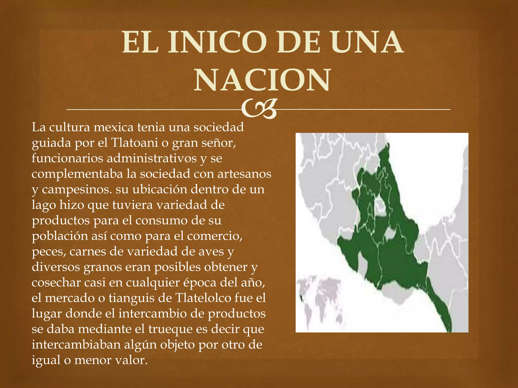 EL INICO DE UNA 
NACION 
 
La cultura mexica tenia una sociedad 
guiada por el Tlatoani o gran señor, 
funcionarios administrativos y se 
complementaba la sociedad con artesanos 
y campesinos. su ubicación dentro de un 
lago hizo que tuviera variedad de 
productos para el consumo de su 
población así como para el comercio, 
peces, carnes de variedad de aves y 
diversos granos eran posibles obtener y 
cosechar casi en cualquier época del año, 
el mercado o tianguis de Tlatelolco fue el 
lugar donde el intercambio de productos 
se daba mediante el trueque es decir que 
intercambiaban algún objeto por otro de 
igual o menor valor. 
 