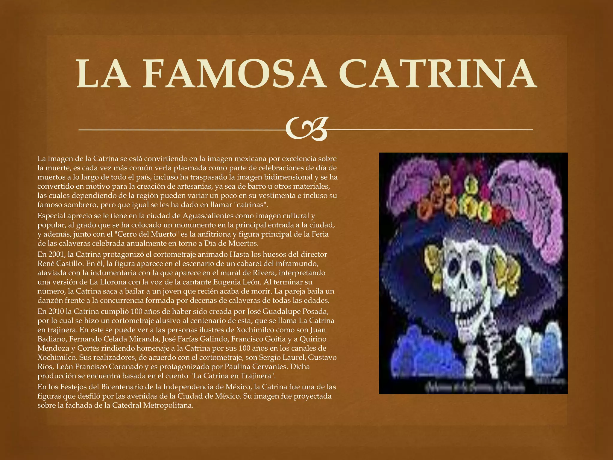 LA FAMOSA CATRINA 
 
La imagen de la Catrina se está convirtiendo en la imagen mexicana por excelencia sobre 
la muerte, es cada vez más común verla plasmada como parte de celebraciones de día de 
muertos a lo largo de todo el país, incluso ha traspasado la imagen bidimensional y se ha 
convertido en motivo para la creación de artesanías, ya sea de barro u otros materiales, 
las cuales dependiendo de la región pueden variar un poco en su vestimenta e incluso su 
famoso sombrero, pero que igual se les ha dado en llamar "catrinas". 
Especial aprecio se le tiene en la ciudad de Aguascalientes como imagen cultural y 
popular, al grado que se ha colocado un monumento en la principal entrada a la ciudad, 
y además, junto con el "Cerro del Muerto" es la anfitriona y figura principal de la Feria 
de las calaveras celebrada anualmente en torno a Día de Muertos. 
En 2001, la Catrina protagonizó el cortometraje animado Hasta los huesos del director 
René Castillo. En él, la figura aparece en el escenario de un cabaret del inframundo, 
ataviada con la indumentaria con la que aparece en el mural de Rivera, interpretando 
una versión de La Llorona con la voz de la cantante Eugenia León. Al terminar su 
número, la Catrina saca a bailar a un joven que recién acaba de morir. La pareja baila un 
danzón frente a la concurrencia formada por decenas de calaveras de todas las edades. 
En 2010 la Catrina cumplió 100 años de haber sido creada por José Guadalupe Posada, 
por lo cual se hizo un cortometraje alusivo al centenario de esta, que se llama La Catrina 
en trajinera. En este se puede ver a las personas ilustres de Xochimilco como son Juan 
Badiano, Fernando Celada Miranda, José Farías Galindo, Francisco Goitia y a Quirino 
Mendoza y Cortés rindiendo homenaje a la Catrina por sus 100 años en los canales de 
Xochimilco. Sus realizadores, de acuerdo con el cortometraje, son Sergio Laurel, Gustavo 
Ríos, León Francisco Coronado y es protagonizado por Paulina Cervantes. Dicha 
producción se encuentra basada en el cuento "La Catrina en Trajinera". 
En los Festejos del Bicentenario de la Independencia de México, la Catrina fue una de las 
figuras que desfiló por las avenidas de la Ciudad de México. Su imagen fue proyectada 
sobre la fachada de la Catedral Metropolitana. 
 