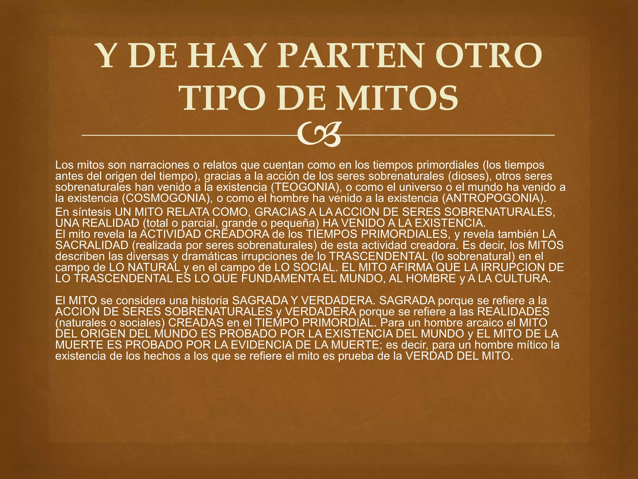 Y DE HAY PARTEN OTRO 
TIPO DE MITOS 
 
Los mitos son narraciones o relatos que cuentan como en los tiempos primordiales (los tiempos 
antes del origen del tiempo), gracias a la acción de los seres sobrenaturales (dioses), otros seres 
sobrenaturales han venido a la existencia (TEOGONIA), o como el universo o el mundo ha venido a 
la existencia (COSMOGONIA), o como el hombre ha venido a la existencia (ANTROPOGONIA). 
En síntesis UN MITO RELATA COMO, GRACIAS A LA ACCION DE SERES SOBRENATURALES, 
UNA REALIDAD (total o parcial, grande o pequeña) HA VENIDO A LA EXISTENCIA. 
El mito revela la ACTIVIDAD CREADORA de los TIEMPOS PRIMORDIALES, y revela también LA 
SACRALIDAD (realizada por seres sobrenaturales) de esta actividad creadora. Es decir, los MITOS 
describen las diversas y dramáticas irrupciones de lo TRASCENDENTAL (lo sobrenatural) en el 
campo de LO NATURAL y en el campo de LO SOCIAL. EL MITO AFIRMA QUE LA IRRUPCION DE 
LO TRASCENDENTAL ES LO QUE FUNDAMENTA EL MUNDO, AL HOMBRE y A LA CULTURA. 
El MITO se considera una historia SAGRADA Y VERDADERA. SAGRADA porque se refiere a la 
ACCION DE SERES SOBRENATURALES y VERDADERA porque se refiere a las REALIDADES 
(naturales o sociales) CREADAS en el TIEMPO PRIMORDIAL. Para un hombre arcaico el MITO 
DEL ORIGEN DEL MUNDO ES PROBADO POR LA EXISTENCIA DEL MUNDO y EL MITO DE LA 
MUERTE ES PROBADO POR LA EVIDENCIA DE LA MUERTE; es decir, para un hombre mítico la 
existencia de los hechos a los que se refiere el mito es prueba de la VERDAD DEL MITO. 
 