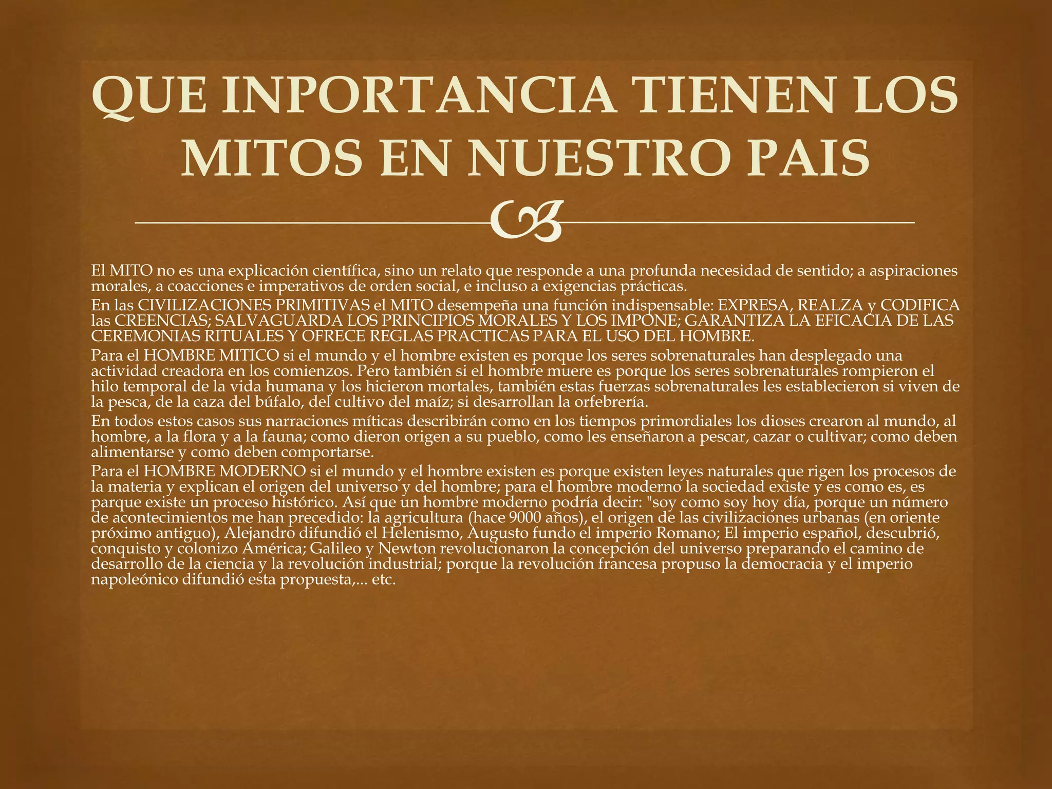 QUE INPORTANCIA TIENEN LOS 
MITOS EN NUESTRO PAIS 
 
El MITO no es una explicación científica, sino un relato que responde a una profunda necesidad de sentido; a aspiraciones 
morales, a coacciones e imperativos de orden social, e incluso a exigencias prácticas. 
En las CIVILIZACIONES PRIMITIVAS el MITO desempeña una función indispensable: EXPRESA, REALZA y CODIFICA 
las CREENCIAS; SALVAGUARDA LOS PRINCIPIOS MORALES Y LOS IMPONE; GARANTIZA LA EFICACIA DE LAS 
CEREMONIAS RITUALES Y OFRECE REGLAS PRACTICAS PARA EL USO DEL HOMBRE. 
Para el HOMBRE MITICO si el mundo y el hombre existen es porque los seres sobrenaturales han desplegado una 
actividad creadora en los comienzos. Pero también si el hombre muere es porque los seres sobrenaturales rompieron el 
hilo temporal de la vida humana y los hicieron mortales, también estas fuerzas sobrenaturales les establecieron si viven de 
la pesca, de la caza del búfalo, del cultivo del maíz; si desarrollan la orfebrería. 
En todos estos casos sus narraciones míticas describirán como en los tiempos primordiales los dioses crearon al mundo, al 
hombre, a la flora y a la fauna; como dieron origen a su pueblo, como les enseñaron a pescar, cazar o cultivar; como deben 
alimentarse y como deben comportarse. 
Para el HOMBRE MODERNO si el mundo y el hombre existen es porque existen leyes naturales que rigen los procesos de 
la materia y explican el origen del universo y del hombre; para el hombre moderno la sociedad existe y es como es, es 
parque existe un proceso histórico. Así que un hombre moderno podría decir: "soy como soy hoy día, porque un número 
de acontecimientos me han precedido: la agricultura (hace 9000 años), el origen de las civilizaciones urbanas (en oriente 
próximo antiguo), Alejandro difundió el Helenismo, Augusto fundo el imperio Romano; El imperio español, descubrió, 
conquisto y colonizo América; Galileo y Newton revolucionaron la concepción del universo preparando el camino de 
desarrollo de la ciencia y la revolución industrial; porque la revolución francesa propuso la democracia y el imperio 
napoleónico difundió esta propuesta,... etc. 
 
