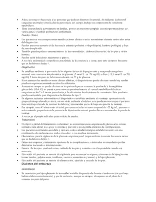  Afecta con mayor frecuencia a las personas que padecen hipertensión arterial, dislipidemia (colesterol 
sanguíneo anormal) y obesidad de la parte media del cuerpo; incluye un componente de «síndrome 
metabólico». 
 Tiene una tendencia a presentarse en familias, pero es un trastorno complejo causado por mutaciones de 
varios genes, y también por factores ambientales. 
Cuadro clínico 
 Los pacientes a veces no presentan manifestaciones clínicas o estas son mínimas durante varios años antes 
del diagnóstico. 
 Pueden presentar aumento de la frecuencia urinaria (poliuria), sed (polidipsia), hambre (polifagia) y baja 
de peso inexplicable. 
 También pueden padecer entumecimiento de las extremidades, dolores (disestesias) de los pies y visión 
borrosa. 
 Pueden sufrir infecciones recurrentes o graves. 
 A veces la enfermedad se manifiesta por pérdida de la conciencia o coma; pero esto es menos frecuente 
que en la diabetes de tipo 1. 
Diagnóstico 
 Se establece mediante la presencia de los signos clásicos de hiperglucemia y una prueba sanguínea 
anormal: una concentración plasmática de glucosa ≥7 mmol/L (o 126 mg/dL) o bien ≥11,1 mmol/L (o 200 
mg/dL) 2 horas después de beber una solución con 75 g de glucosa. 
 Si no aparecen las manifestaciones clínicas clásicas, el diagnóstico se puede efectuar cuando hay sendas 
pruebas sanguíneas anormales en dos días diferentes. 
 Aunque no siempre se puede efectuar en los países de pocos recursos, la prueba de la hemoglobina 
glucosilada (HbA1C) se practica para conocer aproximadamente el control metabólico del azúcar 
sanguíneo en los 2 o 3 meses precedentes, a fin de orientar las decisiones de t ratamiento. Esta prueba se 
puede usar también para diagnosticar la diabetes de tipo 2. 
 En algunos pacientes asintomáticos el diagnóstico se establece mediante el «tamizaje oportunista» de 
grupos de riesgo elevado; es decir, en una visita ordinaria al médico, este puede reconocer que el paciente 
tiene un riesgo elevado de contraer la diabetes y recomendar que se le haga una prueba de tamizaje. 
 Por ejemplo, tener 45 años o más de edad, presentar un índice de masa corporal de >25 kg/m2, pertenecer 
a determinado grupo étnico o la presencia de hipertensión arterial pueden llevar a recomendar la prueba de 
tamizaje; 
 A veces, es el propio individuo quien solicita la prueba. 
Tratamiento 
 El objetivo global del tratamiento es disminuir las concentraciones sanguíneas de glucosa a los valores 
normales para aliviar los signos y síntomas y prevenir o posponer la aparición de complicaciones. 
 Los pacientes son tratados con dieta y ejercicio solos o añadiendo algún antidiabético oral; con una 
combinación de medicamentos orales e insulina; o con insulina únicamente. 
 Glucómetros para la vigilancia de la glucosa sanguínea por el propio enfermo (con una frecuencia menor 
que en la diabetes de tipo 1. 
 Detección temprana y tratamiento oportuno de las complicaciones, a intervalos recomendados por las 
directrices nacionales e internacionales: 
 Examen de los ojos, prueba de orina, cuidado de los pies y remisión con el especialista cuando sea 
necesario; 
 Educación del paciente en materia de vigilancia para reconocer los signos y síntomas de la hipoglucemia 
(como hambre, palpitaciones, temblores, sudores, somnolencia y mareo) y la hiperglucemia; 
 Educación del paciente en materia de alimentación, ejercicio y cuidado de los pies. 
Diabetes del embarazo 
Descripción 
 Se caracteriza por hiperglucemia de intensidad variable diagnosticada durante el embarazo (sin que haya 
habido diabetes anteriormente) y que de ordinario, aunque no siempre, desaparece en el plazo de 6 
semanas después del parto. 
 