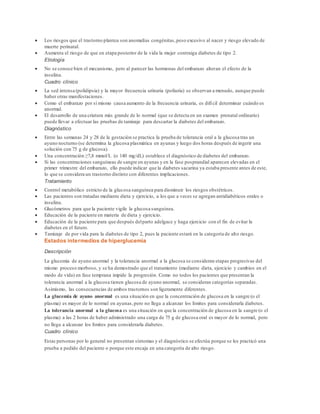  Los riesgos que el trastorno plantea son anomalías congénitas, peso excesivo al nacer y riesgo elevado de 
muerte perinatal. 
 Aumenta el riesgo de que en etapa posterior de la vida la mujer contraiga diabetes de tipo 2. 
Etiología 
 No se conoce bien el mecanismo, pero al parecer las hormonas del embarazo alteran el efecto de la 
insulina. 
Cuadro clínico 
 La sed intensa (polidipsia) y la mayor frecuencia urinaria (poliuria) se observan a menudo, aunque puede 
haber otras manifestaciones. 
 Como el embarazo por sí mismo causa aumento de la frecuencia urinaria, es difícil determinar cuándo es 
anormal. 
 El desarrollo de una criatura más grande de lo normal (que se detecta en un examen prenatal ordinario) 
puede llevar a efectuar las pruebas de tamizaje para descartar la diabetes del embarazo. 
Diagnóstico 
 Entre las semanas 24 y 28 de la gestación se practica la prueba de tolerancia oral a la glucosa tras un 
ayuno nocturno (se determina la glucosa plasmática en ayunas y luego dos horas después de ingerir una 
solución con 75 g de glucosa). 
 Una concentración ≥7,8 mmol/L (o 140 mg/dL) establece el diagnóstico de diabetes del embarazo. 
 Si las concentraciones sanguíneas de sangre en ayunas y en la fase posprandial aparecen elevadas en el 
primer trimestre del embarazo, ello puede indicar que la diabetes sacarina ya estaba presente antes de este, 
lo que se considera un trastorno distinto con diferentes implicaciones. 
Tratamiento 
 Control metabólico estricto de la glucosa sanguínea para disminuir los riesgos obstétricos. 
 Las pacientes son tratadas mediante dieta y ejercicio, a los que a veces se agregan antidiabéticos orales o 
insulina. 
 Glucómetros para que la paciente vigile la glucosa sanguínea. 
 Educación de la paciente en materia de dieta y ejercicio. 
 Educación de la paciente para que después del parto adelgace y haga ejercicio con el fin de evitar la 
diabetes en el futuro. 
 Tamizaje de por vida para la diabetes de tipo 2, pues la paciente estará en la categoría de alto riesgo. 
Estados intermedios de hiperglucemia 
Descripción 
La glucemia de ayuno anormal y la tolerancia anormal a la glucosa se consideran etapas progresivas del 
mismo proceso morboso, y se ha demostrado que el tratamiento (mediante dieta, ejercicio y cambios en el 
modo de vida) en fase temprana impide la progresión. Como no todos los pacientes que presentan la 
tolerancia anormal a la glucosa tienen glucosa de ayuno anormal, se consideran categorías separadas. 
Asimismo, las consecuencias de ambos trastornos son ligeramente diferentes. 
La glucemia de ayuno anormal es una situación en que la concentración de glucosa en la sangre (o el 
plasma) es mayor de lo normal en ayunas, pero no llega a alcanzar los límites para considerarla diabetes. 
La tolerancia anormal a la glucosa es una situación en que la concentración de glucosa en la sangre (o el 
plasma) a las 2 horas de haber administrado una carga de 75 g de glucosa oral es mayor de lo normal, pero 
no llega a alcanzar los límites para considerarla diabetes. 
Cuadro clínico 
Estas personas por lo general no presentan síntomas y el diagnóstico se efectúa porque se les practicó una 
prueba a pedido del paciente o porque este encaja en una categoría de alto riesgo. 
 