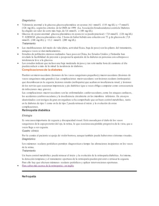 Diagnóstico 
 Tolerancia anormal a la glucosa: glucosa plasmática en ayunas ≥6,1 mmol/L (110 mg/dL) y <7 mmol/L 
(126 mg/dL), según los criterios de la OMS de 1999. (La Asociación Estadounidense contra la Diabetes 
ha elegido un valor de corte más bajo, de 5,6 mmol/L o 100 mg/dL). 
 Glucosa de ayuno anormal: glucosa plasmática en ayuno (si se puede practicar) <7,0 mmol/L (126 mg/dL) 
Y ADEMÁS glucosa plasmática a las 2 horas de haber bebido una solución con 75 g de glucosa de ≥7,8 
mmol/L (140 mg/dL) y <11,1 mmol/L (200 mg/dL). 
Tratamiento 
 Las modificaciones del modo de vida (dieta, actividad física, baja de peso) son los pilares del tratamiento, 
aunque a veces se dan medicamentos. 
 Estudios de población extensos realizados hace poco en China, los Estados Unidos y Finlandia han 
revelado la factibilidad de prevenir o posponer la aparición de la diabetes en personas con sobrepeso e 
intolerancia leve a la glucosa. 
 Los estudios indican que incluso una baja moderada de peso y tan solo media hora de caminata al día 
pueden reducir a más de la mitad la incidencia de diabetes. 
Complicaciones de la diabetes 
Pueden ser microvasculares (lesiones de los vasos sanguíneos pequeños) y macrovasculares (lesiones de 
vasos sanguíneos más grandes). Las complicaciones microvasculares son lesiones oculares (retinopatía) 
que desembocan en la ceguera; lesiones renales (nefropatía) que acaban en insuficiencia renal; y lesiones 
de los nervios que ocasionan impotencia y pie diabético (que a veces obliga a amputar como consecuencia 
de infecciones muy graves). 
Las complicaciones macrovasculares son las enfermedades cardiovasculares, como los ataques cardiacos, 
los accidentes cerebrovasculares y la insuficiencia circulatoria en los miembros inferiores. En ensayos 
aleatorizados con testigos de gran envergadura se ha comprobado que un buen control metabólico, tanto 
en la diabetes de tipo 1 como en la de tipo 2 puede retrasar el inicio y la evolución de estas 
complicaciones. 
Retinopatía diabética 
Etiología 
Es una causa importante de ceguera y discapacidad visual. Está causada por el daño de los vasos 
sanguíneos de la capa posterior del ojo, la retina, lo que ocasiona una pérdida progresiva de la vista, que a 
veces llega a ser ceguera. 
Cuadro clínico 
Por lo común el paciente se queja de visión borrosa, aunque también puede haber otros síntomas visuales. 
Diagnóstico 
Los exámenes oculares periódicos permiten diagnosticar a tiempo las alteraciones incipientes en los vasos 
de la retina. 
Tratamiento 
Un buen control metabólico puede retrasar el inicio y la evolución de la retinopatía diabética. Así mismo, 
la detección temprana y el tratamiento oportuno de la retinopatía pueden prevenir o retrasar la ceguera. 
Para ello hay que efectuar exámenes oculares periódicos y aplicar intervenciones oportunas. 
 Para saber más acerca de la retinopatía - en inglés 
Nefropatía 
 