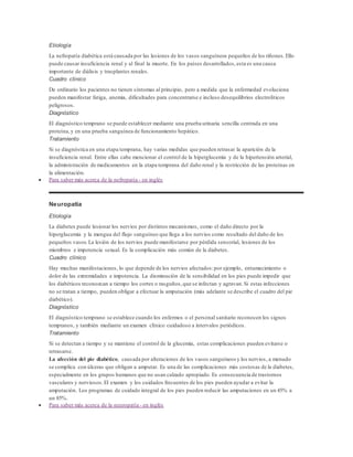 Etiología 
La nefropatía diabética está causada por las lesiones de los vasos sanguíneos pequeños de los riñones. Ello 
puede causar insuficiencia renal y al final la muerte. En los países desarrollados, esta es una causa 
importante de diálisis y trasplantes renales. 
Cuadro clínico 
De ordinario los pacientes no tienen síntomas al principio, pero a medida que la enfermedad evoluciona 
pueden manifestar fatiga, anemia, dificultades para concentrarse e incluso desequilibrios electrolíticos 
peligrosos. 
Diagnóstico 
El diagnóstico temprano se puede establecer mediante una prueba urinaria sencilla centrada en una 
proteína, y en una prueba sanguínea de funcionamiento hepático. 
Tratamiento 
Si se diagnóstica en una etapa temprana, hay varias medidas que pueden retrasar la aparición de la 
insuficiencia renal. Entre ellas cabe mencionar el control de la hiperglucemia y de la hipertensión arterial, 
la administración de medicamentos en la etapa temprana del daño renal y la restricción de las proteínas en 
la alimentación. 
 Para saber más acerca de la nefropatía - en inglés 
Neuropatía 
Etiología 
La diabetes puede lesionar los nervios por distintos mecanismos, como el daño directo por la 
hiperglucemia y la mengua del flujo sanguíneo que llega a los nervios como resultado del daño de los 
pequeños vasos. La lesión de los nervios puede manifestarse por pérdida sensorial, lesiones de los 
miembros e impotencia sexual. Es la complicación más común de la diabetes. 
Cuadro clínico 
Hay muchas manifestaciones, lo que depende de los nervios afectados: por ejemplo, entumecimiento o 
dolor de las extremidades e impotencia. La disminución de la sensibilidad en los pies puede impedir que 
los diabéticos reconozcan a tiempo los cortes o rasguños, que se infectan y agravan. Si estas infecciones 
no se tratan a tiempo, pueden obligar a efectuar la amputación (más adelante se describe el cuadro del pie 
diabético). 
Diagnóstico 
El diagnóstico temprano se establece cuando los enfermos o el personal sanitario reconocen los signos 
tempranos, y también mediante un examen clínico cuidadoso a intervalos periódicos. 
Tratamiento 
Si se detectan a tiempo y se mantiene el control de la glucemia, estas complicaciones pueden evitarse o 
retrasarse. 
La afección del pie diabético, causada por alteraciones de los vasos sanguíneos y los nervios, a menudo 
se complica con úlceras que obligan a amputar. Es una de las complicaciones más costosas de la diabetes, 
especialmente en los grupos humanos que no usan calzado apropiado. Es consecuencia de trastornos 
vasculares y nerviosos. El examen y los cuidados frecuentes de los pies pueden ayudar a evitar la 
amputación. Los programas de cuidado integral de los pies pueden reducir las amputaciones en un 45% a 
un 85%. 
 Para saber más acerca de la neuropatía - en inglés 
 