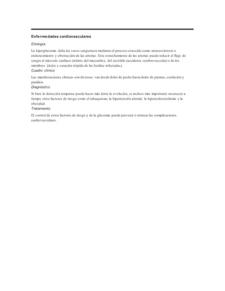 Enfermedades cardiovasculares 
Etiología 
La hiperglucemia daña los vasos sanguíneos mediante el proceso conocido como ateroesclerosis o 
endurecimiento y obstrucción de las arterias. Este estrechamiento de las arterias puede reducir el flujo de 
sangre al músculo cardiaco (infarto del miocardio), del encéfalo (accidente cerebrovascular) o de los 
miembros (dolor y curación tórpida de las heridas infectadas). 
Cuadro clínico 
Las manifestaciones clínicas son diversas: van desde dolor de pecho hasta dolor de piernas, confusión y 
parálisis. 
Diagnóstico 
Si bien la detección temprana puede hacer más lenta la evolución, es incluso más importante reconocer a 
tiempo otros factores de riesgo como el tabaquismo, la hipertensión arterial, la hipercolesterolemia y la 
obesidad. 
Tratamiento 
El control de estos factores de riesgo y de la glucemia puede prevenir o retrasar las complicaciones 
cardiovasculares. 
