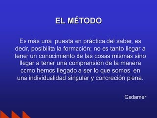 EL MÉTODO

  Es más una puesta en práctica del saber, es
decir, posibilita la formación; no es tanto llegar a
tener un conocimiento de las cosas mismas sino
  llegar a tener una comprensión de la manera
   como hemos llegado a ser lo que somos, en
 una individualidad singular y concreción plena.


                                           Gadamer
 