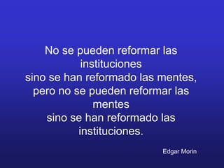 No se pueden reformar las
            instituciones
sino se han reformado las mentes,
  pero no se pueden reformar las
               mentes
    sino se han reformado las
           instituciones.
                          Edgar Morin
 