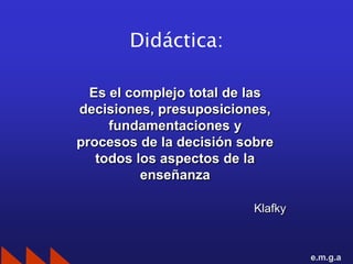 Didáctica:

  Es el complejo total de las
decisiones, presuposiciones,
     fundamentaciones y
procesos de la decisión sobre
   todos los aspectos de la
          enseñanza

                          Klafky



                                   e.m.g.a
 