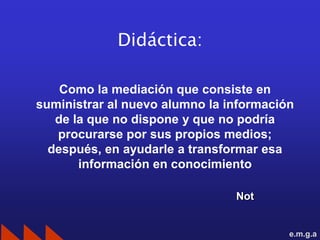 Didáctica:

    Como la mediación que consiste en
suministrar al nuevo alumno la información
   de la que no dispone y que no podría
   procurarse por sus propios medios;
  después, en ayudarle a transformar esa
       información en conocimiento

                                Not


                                         e.m.g.a
 