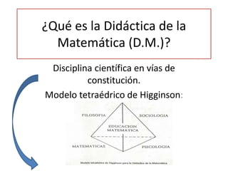 ¿Qué es la Didáctica de la
Matemática (D.M.)?
Disciplina científica en vías de
constitución.
Modelo tetraédrico de Higginson:
 