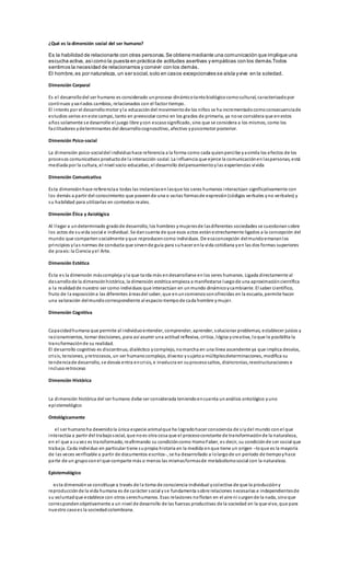 ¿Qué es la dimensión social del ser humano?
Es la habilidad de relacionarte con otras personas.Se obtiene mediante una comunicación que implique una
escucha activa, asícomo la puesta en práctica de actitudes asertivas y empáticas con los demás.Todos
sentimos la necesidad de relacionarnos y convivir con los demás.
El hombre,es por naturaleza, un ser social,solo en casos excepcionales se aísla yvive en la soledad.
Dimensión Corporal
Es el desarrollodel ser humano es considerado unproceso dinámicotantobiológicocomocultural, caracterizadopor
continuos yvariados cambios, relacionados con el factor tiempo.
El interés por el desarrollomotor yla educacióndel movimientode los niños se ha incrementadocomoconsecuenciade
estudios serios eneste campo, tanto en preescolar como en los grados de primaria, ya nose considera que enestos
años solamente se desarrolle el juego libre ycon escasosignificado, sino que se considera a los mismos, como los
facilitadores ydeterminantes del desarrollocognoscitivo, afectivo ypsicomotor posterior.
Dimensión Psico-social
La dimensión psico-socialdel individuohace referencia a la forma como cada quienpercibe yasimila los efectos de los
procesos comunicativos productode la interacción social. La influencia que ejerce la comunicaciónenlaspersonas, está
mediada por la cultura, el nivel socio-educativo, el desarrollo delpensamientoylas experiencias vivida
Dimensión Comunicativa
Esta dimensiónhace referenciaa todas las instanciasenlasque los seres humanos interactúan significativamente con
los demás a partir del conocimiento que poseende una o varias formasde expresión(códigos verbales yno verbales) y
su habilidad para utilizarlas en contextos reales.
Dimensión Ética y Axiológica
Al llegar a undeterminado gradode desarrollo, los hombres ymujeresde lasdiferentes sociedades se cuestionansobre
los actos de suvida social e individual. Se dancuenta de que esos actos estánestrechamente ligados a la concepción del
mundo que compartensocialmente yque reproducencomo individuos. De esaconcepción delmundoemananlos
principios ylas normas de conducta que sirvende guía para suhacer enla vida cotidiana yen las dos formas superiores
de praxis:la Ciencia yel Arte.
Dimensión Estética
Ésta es la dimensión máscompleja yla que tarda más endesarrollarse enlos seres humanos. Ligada directamente al
desarrollode la dimensiónhistórica, la dimensión estética empieza a manifestarse luegode una aproximacióncientífica
a la realidadde nuestro ser como individuos que interactúan en unmundo dinámicoycambiante. El saber científico,
fruto de la exposicióna las diferentes áreasdel saber, que enuncomienzosonofrecidas en la escuela, permite hacer
una valoración delmundocorrespondiente al espacio-tiempode cada hombre ymujer.
Dimensión Cognitiva
Capacidadhumana que permite al individuoentender, comprender, aprender, solucionar problemas, establecer juicios y
racionamientos, tomar decisiones, para así asumir una actitud reflexiva, critica, lógica ycreativa, loque le posibilita la
transformaciónde su realidad.
El desarrollo cognitivo es discontinuo, dialéctico ycomplejo, nomarcha en una línea ascendente ya que implica desvíos,
crisis, tensiones, yretrocesos, un ser humanocomplejo, diverso ysujetoa múltiplesdeterminaciones, modifica su
tendenciade desarrollo, se desvía entra encrisis, e involucra en suprocesosaltos, disincronías,reestructuraciones e
inclusoretroceso
Dimensión Histórica
La dimensión histórica del ser humano debe ser considerada teniendoencuenta unanálisis ontológico yuno
epistemológico
Ontológicamente
el ser humanoha devenidola única especie animalque ha logradohacer consciencia de síydel mundo conel que
interactúa a partir del trabajosocial, que noes otra cosa que el procesoconstante de transformaciónde la naturaleza,
en el que a suvez es transformado, reafirmando su condicióncomo HomoFaber, es decir, su condiciónde ser social que
trabaja. Cada individuo en particular tiene supropia historia en la medida enque tiene un origen –loque es la mayoría
de las veces verificable a partir de documentos escritos-, se ha desarrollado a lolargode un período de tiempoyhace
parte de un grupoconel que comparte más o menos las mismasformasde metabolismosocial con la naturaleza.
Epistemológico
esta dimensiónse constituye a través de la toma de consciencia individual ycolectiva de que la produccióny
reproducciónde la vida humana es de carácter social yse fundamenta sobre relaciones necesarias e independientesde
su voluntadque establece con otros sereshumanos. Esas relaciones noflotan en el aire ni surgende la nada, sinoque
correspondenobjetivamente a un nivel de desarrollo de las fuerzas productivas de la sociedad en la que vive, que para
nuestro casoes la sociedadcolombiana.
 