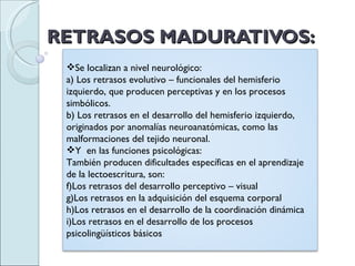 RETRASOS MADURATIVOS: Se localizan a nivel neurológico: a) Los retrasos evolutivo – funcionales del hemisferio izquierdo, que producen perceptivas y en los procesos simbólicos. b) Los retrasos en el desarrollo del hemisferio izquierdo, originados por anomalías neuroanatómicas, como las malformaciones del tejido neuronal. Y  en las funciones psicológicas: También producen dificultades específicas en el aprendizaje de la lectoescritura, son: Los retrasos del desarrollo perceptivo – visual Los retrasos en la adquisición del esquema corporal Los retrasos en el desarrollo de la coordinación dinámica Los retrasos en el desarrollo de los procesos psicolingüísticos básicos 