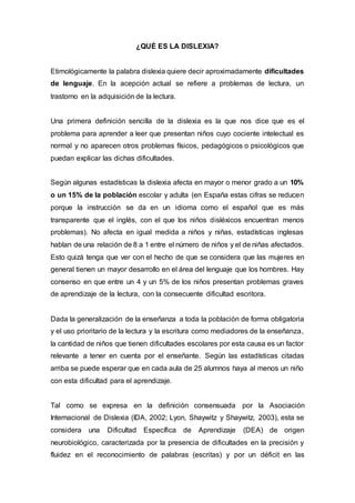 ¿QUÉ ES LA DISLEXIA?
Etimológicamente la palabra dislexia quiere decir aproximadamente dificultades
de lenguaje. En la acepción actual se refiere a problemas de lectura, un
trastorno en la adquisición de la lectura.
Una primera definición sencilla de la dislexia es la que nos dice que es el
problema para aprender a leer que presentan niños cuyo cociente intelectual es
normal y no aparecen otros problemas físicos, pedagógicos o psicológicos que
puedan explicar las dichas dificultades.
Según algunas estadísticas la dislexia afecta en mayor o menor grado a un 10%
o un 15% de la población escolar y adulta (en España estas cifras se reducen
porque la instrucción se da en un idioma como el español que es más
transparente que el inglés, con el que los niños disléxicos encuentran menos
problemas). No afecta en igual medida a niños y niñas, estadísticas inglesas
hablan de una relación de 8 a 1 entre el número de niños y el de niñas afectados.
Esto quizá tenga que ver con el hecho de que se considera que las mujeres en
general tienen un mayor desarrollo en el área del lenguaje que los hombres. Hay
consenso en que entre un 4 y un 5% de los niños presentan problemas graves
de aprendizaje de la lectura, con la consecuente dificultad escritora.
Dada la generalización de la enseñanza a toda la población de forma obligatoria
y el uso prioritario de la lectura y la escritura como mediadores de la enseñanza,
la cantidad de niños que tienen dificultades escolares por esta causa es un factor
relevante a tener en cuenta por el enseñante. Según las estadísticas citadas
arriba se puede esperar que en cada aula de 25 alumnos haya al menos un niño
con esta dificultad para el aprendizaje.
Tal como se expresa en la definición consensuada por la Asociación
Internacional de Dislexia (IDA, 2002; Lyon, Shaywitz y Shaywitz, 2003), esta se
considera una Dificultad Específica de Aprendizaje (DEA) de origen
neurobiológico, caracterizada por la presencia de dificultades en la precisión y
fluidez en el reconocimiento de palabras (escritas) y por un déficit en las
 