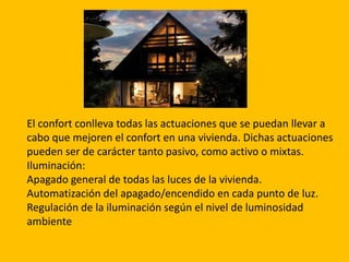 El confort conlleva todas las actuaciones que se puedan llevar a
cabo que mejoren el confort en una vivienda. Dichas actuaciones
pueden ser de carácter tanto pasivo, como activo o mixtas.
Iluminación:
Apagado general de todas las luces de la vivienda.
Automatización del apagado/encendido en cada punto de luz.
Regulación de la iluminación según el nivel de luminosidad
ambiente
 