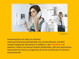 Automatización de todos los distintos
sistemas/instalaciones/dotándolos de control eficiente y de fácil
manejo Integración del portero al teléfono, o del videoportero al
televisor Control vía Internet Gestión Multimedia y del ocio electrónicos
Generación de macros y programas de forma sencilla para el usuario y
automatización.
videoportero
 