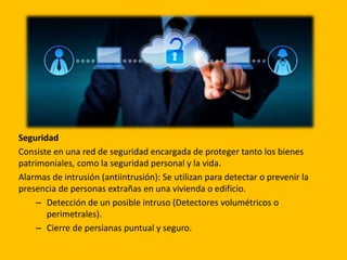 Seguridad
Consiste en una red de seguridad encargada de proteger tanto los bienes
patrimoniales, como la seguridad personal y la vida.
Alarmas de intrusión (antiintrusión): Se utilizan para detectar o prevenir la
presencia de personas extrañas en una vivienda o edificio.
– Detección de un posible intruso (Detectores volumétricos o
perimetrales).
– Cierre de persianas puntual y seguro.
 