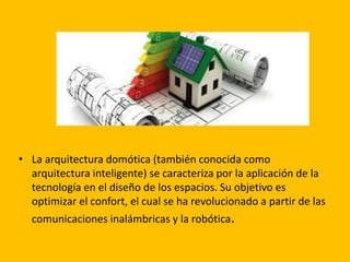 • La arquitectura domótica (también conocida como
arquitectura inteligente) se caracteriza por la aplicación de la
tecnología en el diseño de los espacios. Su objetivo es
optimizar el confort, el cual se ha revolucionado a partir de las
comunicaciones inalámbricas y la robótica.
 