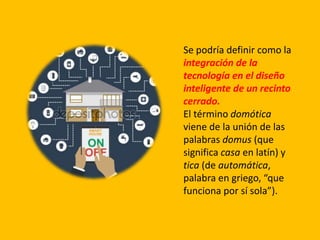 Se podría definir como la
integración de la
tecnología en el diseño
inteligente de un recinto
cerrado.
El término domótica
viene de la unión de las
palabras domus (que
significa casa en latín) y
tica (de automática,
palabra en griego, “que
funciona por sí sola”).
 