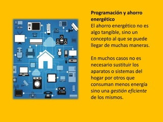 Programación y ahorro
energético
El ahorro energético no es
algo tangible, sino un
concepto al que se puede
llegar de muchas maneras.
En muchos casos no es
necesario sustituir los
aparatos o sistemas del
hogar por otros que
consuman menos energía
sino una gestión eficiente
de los mismos.
 