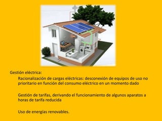 Gestión eléctrica:
Racionalización de cargas eléctricas: desconexión de equipos de uso no
prioritario en función del consumo eléctrico en un momento dado
Gestión de tarifas, derivando el funcionamiento de algunos aparatos a
horas de tarifa reducida
Uso de energías renovables.
 