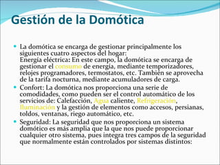 Gestión de la Domótica La domótica se encarga de gestionar principalmente los siguientes cuatro aspectos del hogar: Energía eléctrica :  En este campo, la domótica se encarga de gestionar el  consumo  de energía, mediante temporizadores, relojes programadores, termostatos, etc. También se aprovecha de la tarifa nocturna, mediante acumuladores de carga. Confort: La domótica nos proporciona una serie de comodidades, como pueden ser el control automático de los servicios de: Calefacción,  Agua  caliente,  Refrigeración ,  Iluminación  y la gestión de elementos como accesos, persianas, toldos, ventanas, riego automático, etc. Seguridad: La seguridad que nos proporciona un sistema domótico es más amplia que la que nos puede proporcionar cualquier otro sistema, pues integra tres campos de la seguridad que normalmente están controlados por sistemas distintos: 
