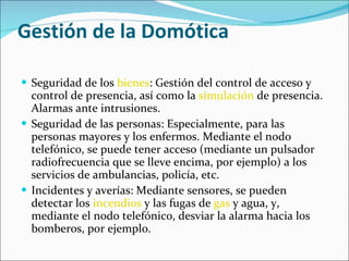 Gestión de la Domótica Seguridad de los  bienes : Gestión del control de acceso y control de presencia, así como la  simulación  de presencia. Alarmas ante intrusiones. Seguridad de las personas: Especialmente, para las personas mayores y los enfermos. Mediante el nodo telefónico, se puede tener acceso (mediante un pulsador radiofrecuencia que se lleve encima, por ejemplo) a los servicios de ambulancias, policía, etc. Incidentes y averías: Mediante sensores, se pueden detectar los  incendios  y las fugas de  gas  y agua, y, mediante el nodo telefónico, desviar la alarma hacia los bomberos, por ejemplo. 