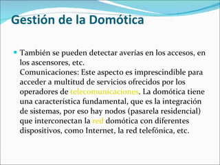 Gestión de la Domótica También se pueden detectar averías en los accesos, en los ascensores, etc. Comunicaciones: Este aspecto es imprescindible para acceder a multitud de servicios ofrecidos por los operadores de  telecomunicaciones . La domótica tiene una característica fundamental, que es la integración de sistemas, por eso hay nodos (pasarela residencial) que interconectan la  red  domótica con diferentes dispositivos, como Internet, la red telefónica, etc. 