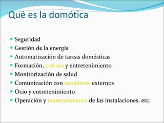 Qué es la domótica Seguridad Gestión de la energía Automatización de tareas domésticas Formación,  cultura  y entretenimiento Monitorización de salud Comunicación con  servidores  externos Ocio y entretenimiento Operación y  mantenimiento  de las instalaciones, etc. 